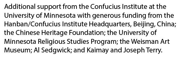 Additional support from the Confucious Institute at the University of Minnesota with generous funding from the Hanban/Confucius Institute Headquarters, Beijing, China; the Chinese Heritage Foundation, the University of Minnesota Religious Studies Program; the Weisman Art Museum, Al Sedgwick; and Kalmay and Joseph Terry.
