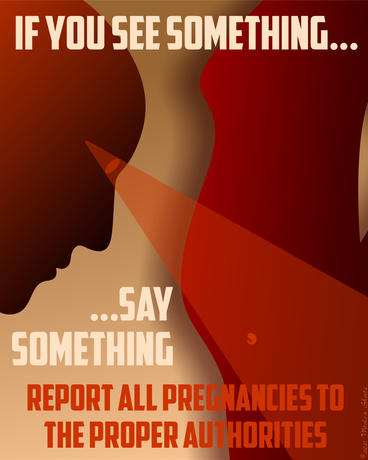 A poster design featuring a human profile in silhouette staring down, with a spotlit beam coming out of the eye. The eye gazes on a small fetus, within the belly of a pregnant woman, also in silhouette. Text reads: If you see something ... say something. Report all pregnancies to the proper authorities.